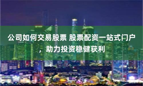 公司如何交易股票 股票配资一站式门户，助力投资稳健获利