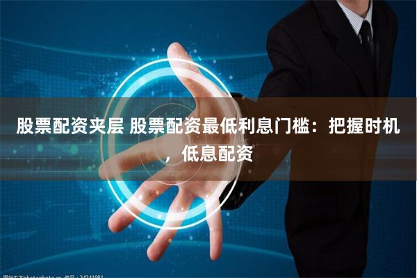股票配资夹层 股票配资最低利息门槛：把握时机，低息配资