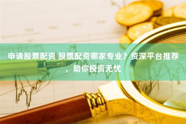 申请股票配资 股票配资哪家专业？资深平台推荐，助你投资无忧