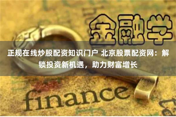 正规在线炒股配资知识门户 北京股票配资网：解锁投资新机遇，助力财富增长