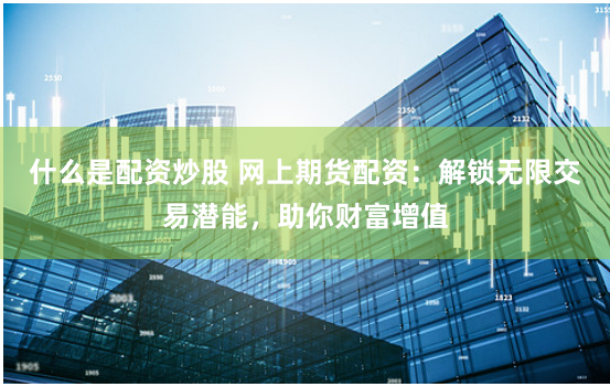 什么是配资炒股 网上期货配资：解锁无限交易潜能，助你财富增值