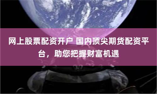 网上股票配资开户 国内顶尖期货配资平台，助您把握财富机遇