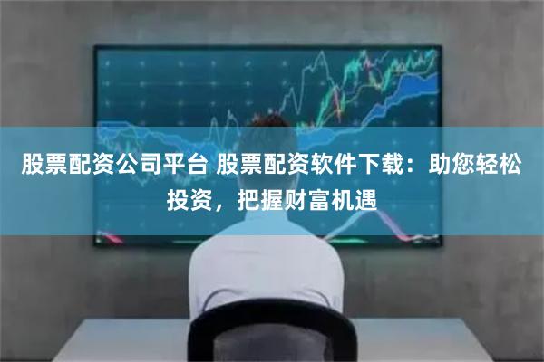 股票配资公司平台 股票配资软件下载：助您轻松投资，把握财富机遇
