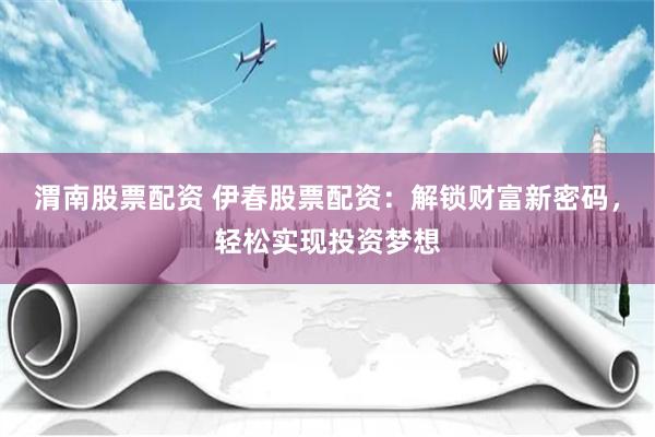 渭南股票配资 伊春股票配资：解锁财富新密码，轻松实现投资梦想