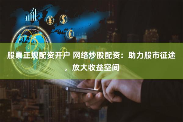 股票正规配资开户 网络炒股配资：助力股市征途，放大收益空间