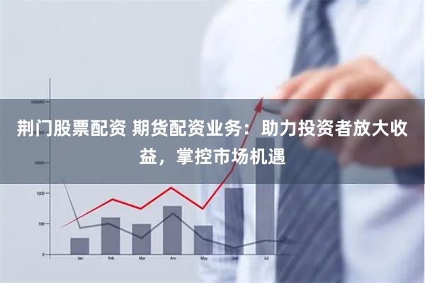 荆门股票配资 期货配资业务：助力投资者放大收益，掌控市场机遇