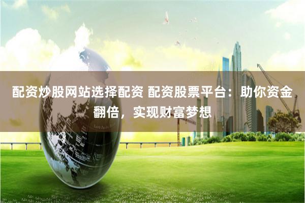 配资炒股网站选择配资 配资股票平台：助你资金翻倍，实现财富梦想