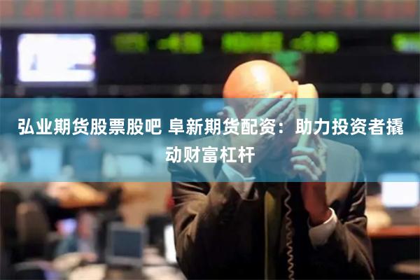 弘业期货股票股吧 阜新期货配资：助力投资者撬动财富杠杆