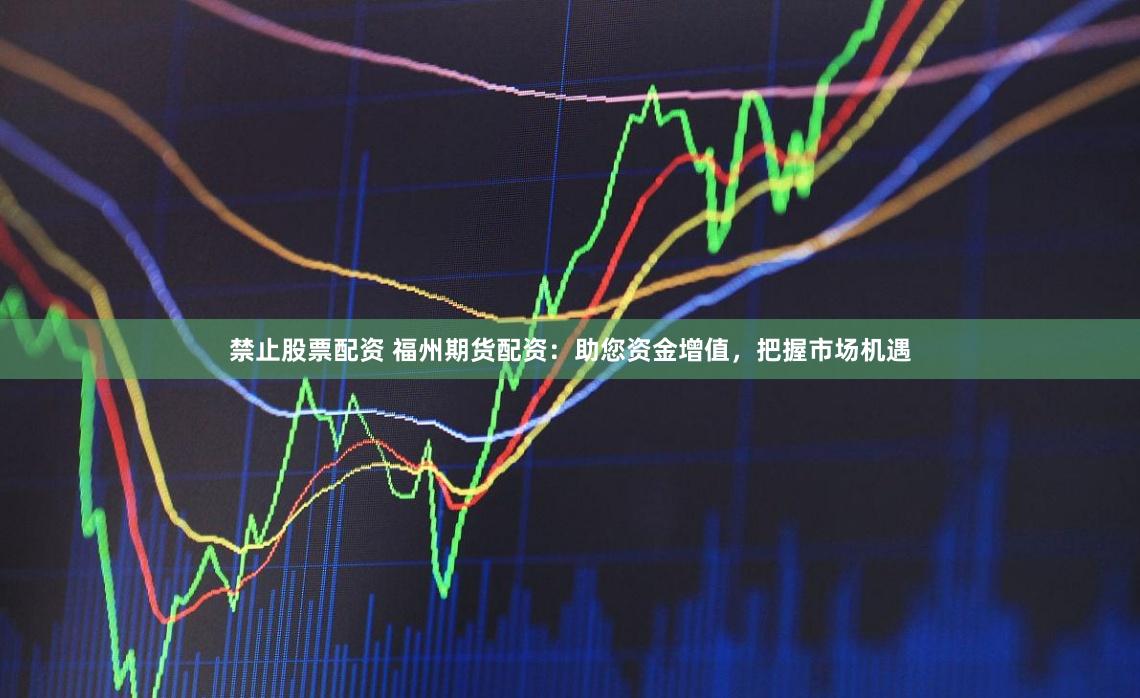 禁止股票配资 福州期货配资：助您资金增值，把握市场机遇