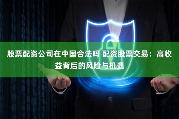 股票配资公司在中国合法吗 配资股票交易：高收益背后的风险与机遇