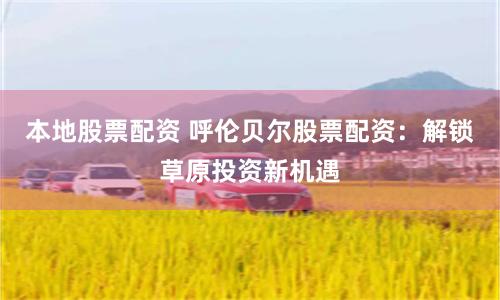 本地股票配资 呼伦贝尔股票配资：解锁草原投资新机遇