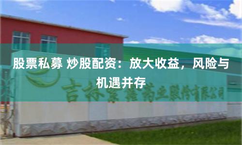 股票私募 炒股配资：放大收益，风险与机遇并存