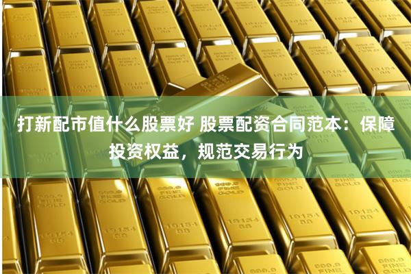 打新配市值什么股票好 股票配资合同范本：保障投资权益，规范交易行为