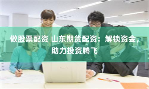 做股票配资 山东期货配资：解锁资金，助力投资腾飞