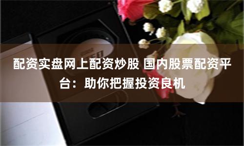 配资实盘网上配资炒股 国内股票配资平台：助你把握投资良机