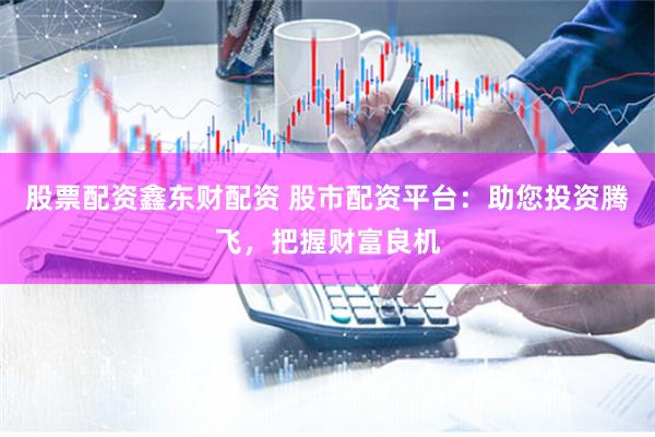股票配资鑫东财配资 股市配资平台：助您投资腾飞，把握财富良机