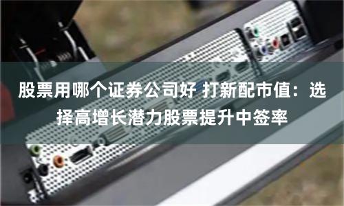 股票用哪个证券公司好 打新配市值：选择高增长潜力股票提升中签率