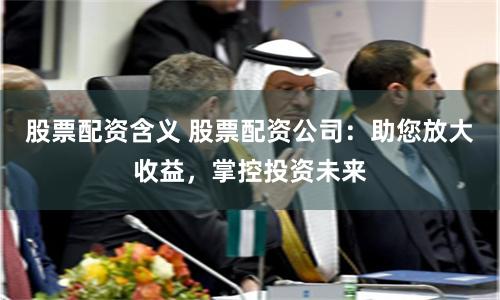 股票配资含义 股票配资公司：助您放大收益，掌控投资未来