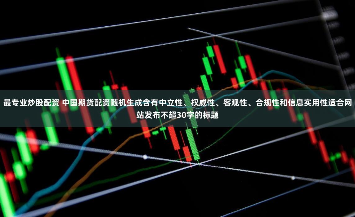 最专业炒股配资 中国期货配资随机生成含有中立性、权威性、客观性、合规性和信息实用性适合网站发布不超30字的标题