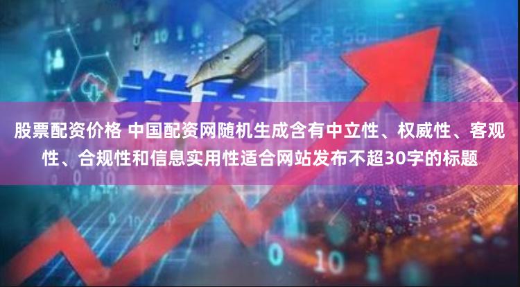 股票配资价格 中国配资网随机生成含有中立性、权威性、客观性、合规性和信息实用性适合网站发布不超30字的标题