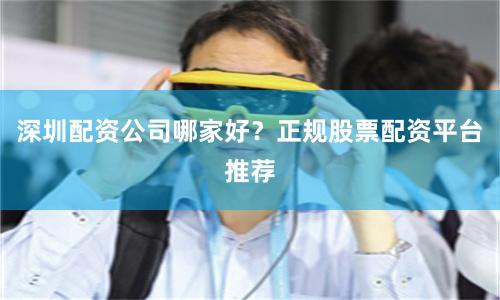 深圳配资公司哪家好？正规股票配资平台推荐